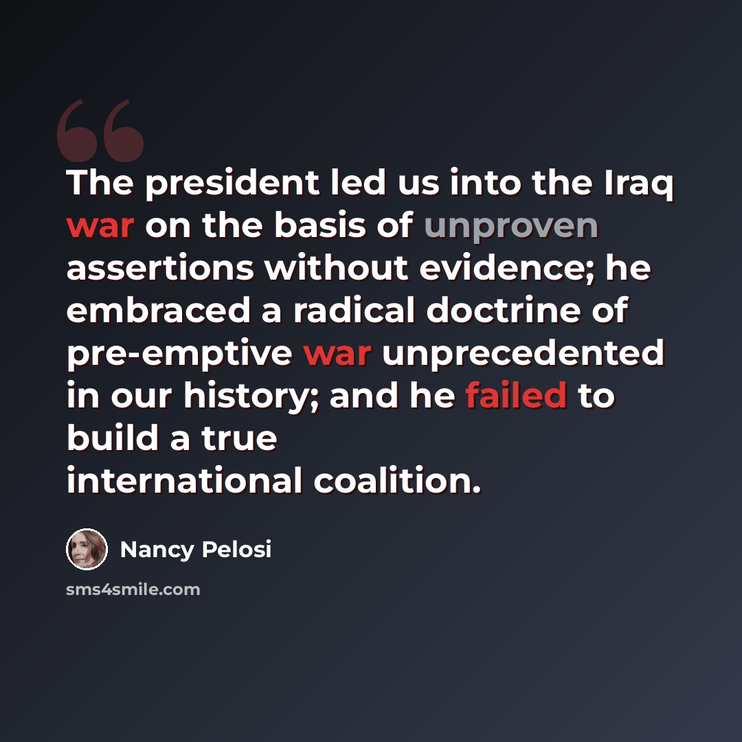 “The president led us into the Iraq war on the basis of unproven assertions without evidence; he embraced a radical doctrine of pre-emptive war unprecedented in our history; and he failed to build a true international coalition.” quote by Nancy Pelosi