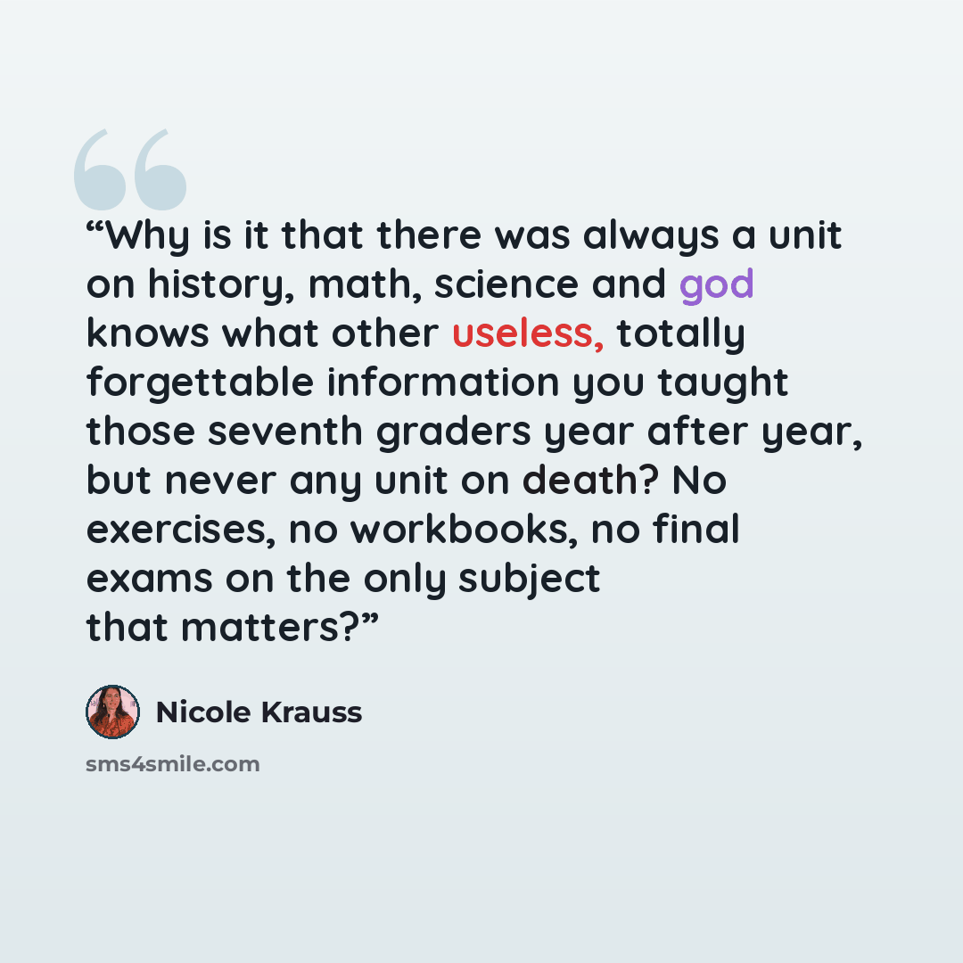 “Why is it that there was always a unit on history, math, science and god knows what other useless, totally forgettable information you taught those seventh graders year after year, but never any unit on death? No exercises, no workbooks, no final exams on the only subject that matters?” quote by Nicole Krauss
