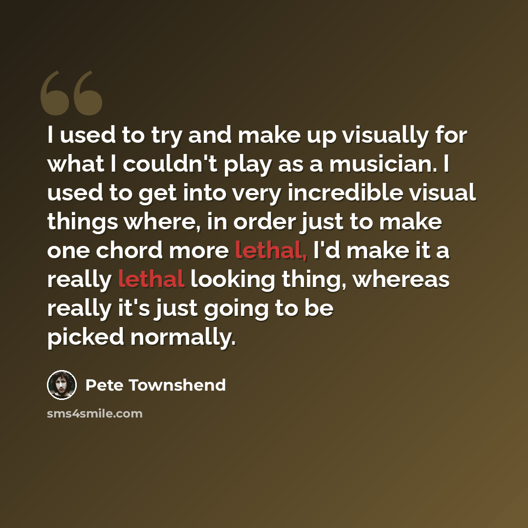 “I used to try and make up visually for what I couldn't play as a musician. I used to get into very incredible visual things where, in order just to make one chord more lethal, I'd make it a really lethal looking thing, whereas really it's just going to be picked normally.” quote by Pete Townshend