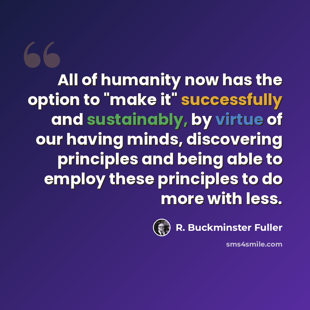 “All of humanity now has the option to "make it" successfully and sustainably, by virtue of our having minds, discovering principles and being able to employ these principles to do more with less.” quote by R. Buckminster Fuller