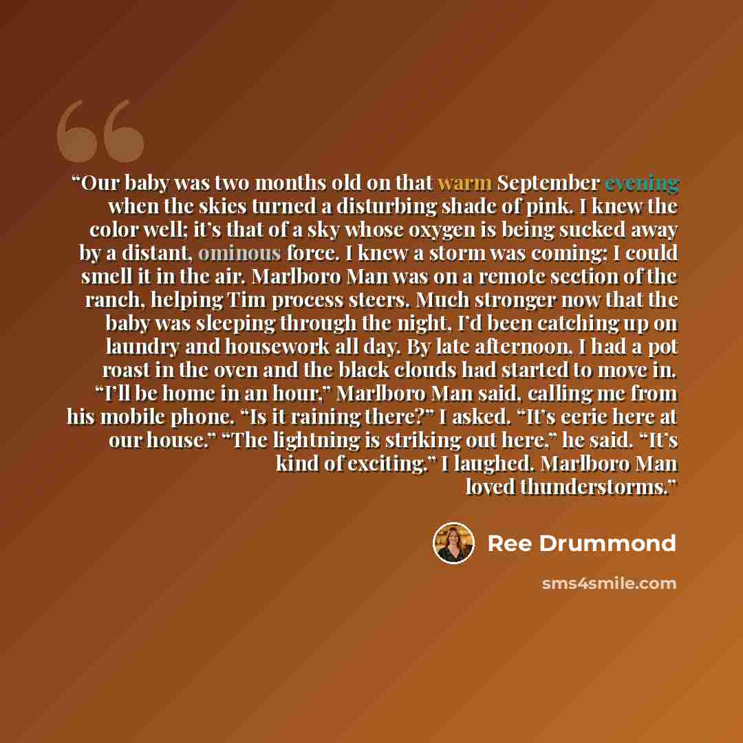 “Our baby was two months old on that warm September evening when the skies turned a disturbing shade of pink. I knew the color well; it’s that of a sky whose oxygen is being sucked away by a distant, ominous force. I knew a storm was coming; I could smell it in the air. Marlboro Man was on a remote…” quote by Ree Drummond