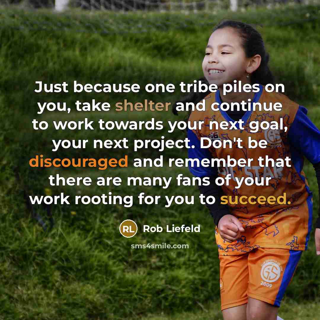 “Just because one tribe piles on you, take shelter and continue to work towards your next goal, your next project. Don't be discouraged and remember that there are many fans of your work rooting for you to succeed.” quote by Rob Liefeld
