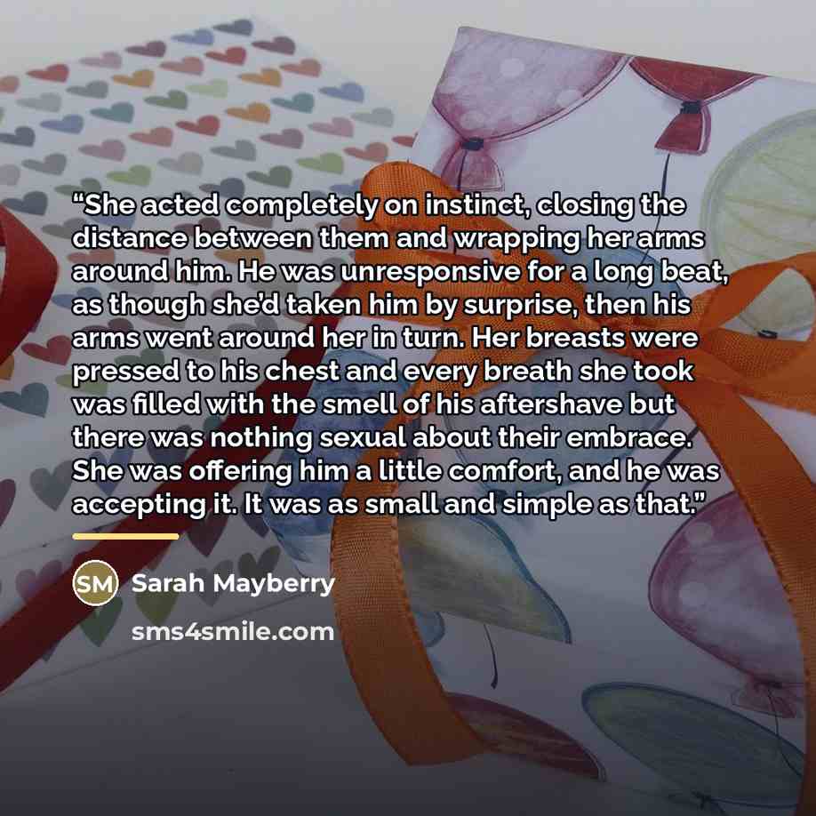 “She acted completely on instinct, closing the distance between them and wrapping her arms around him. He was unresponsive for a long beat, as though she’d taken him by surprise, then his arms went around her in turn. Her breasts were pressed to his chest and every breath she took was filled with…” quote by Sarah Mayberry