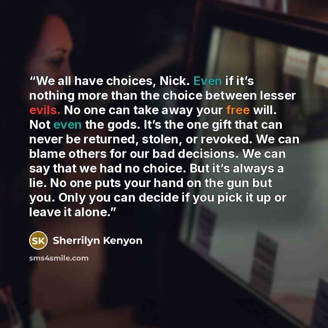 “We all have choices, Nick. Even if it’s nothing more than the choice between lesser evils. No one can take away your free will. Not even the gods. It’s the one gift that can never be returned, stolen, or revoked. We can blame others for our bad decisions. We can say that we had no choice. But it’s…” quote by Sherrilyn Kenyon