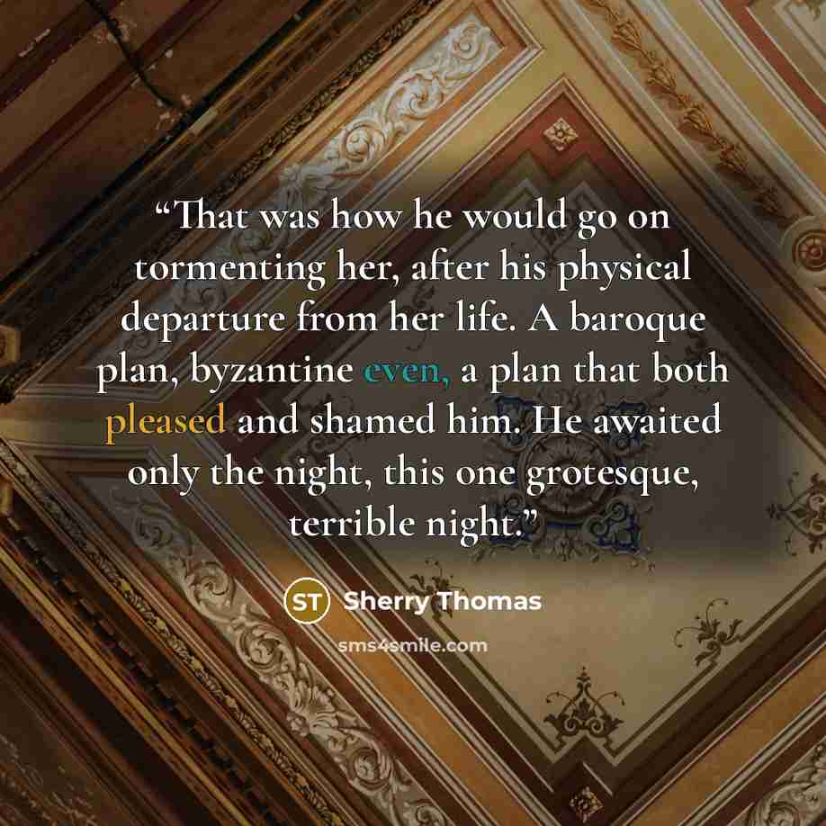 “That was how he would go on tormenting her, after his physical departure from her life. A baroque plan, byzantine even, a plan that both pleased and shamed him. He awaited only the night, this one grotesque, terrible night.” quote by Sherry Thomas