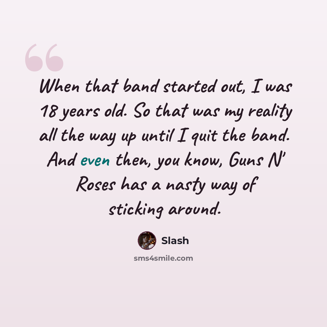 “When that band started out, I was 18 years old. So that was my reality all the way up until I quit the band. And even then, you know, Guns N' Roses has a nasty way of sticking around.” quote by Slash
