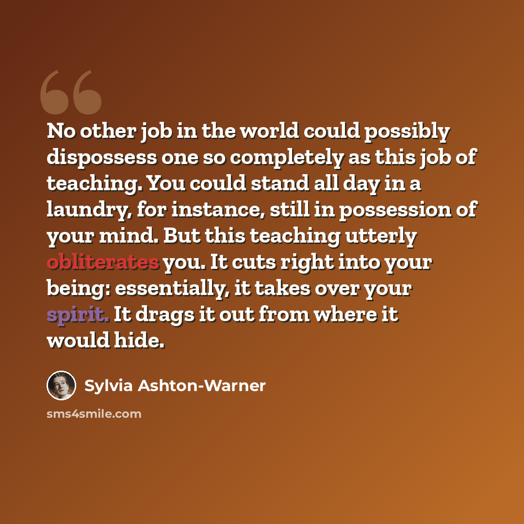 “No other job in the world could possibly dispossess one so completely as this job of teaching. You could stand all day in a laundry, for instance, still in possession of your mind. But this teaching utterly obliterates you. It cuts right into your being: essentially, it takes over your spirit. It…” quote by Sylvia Ashton-Warner