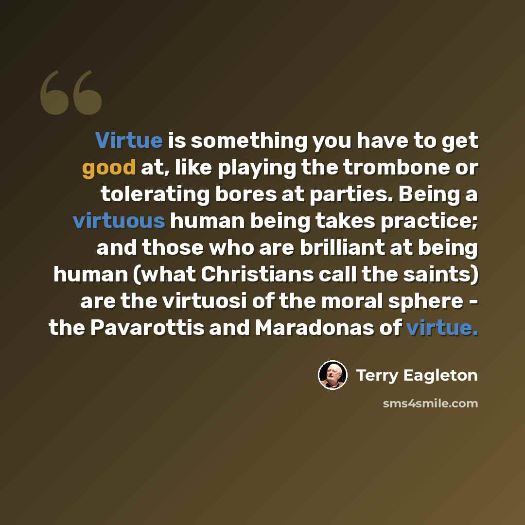 “Virtue is something you have to get good at, like playing the trombone or tolerating bores at parties. Being a virtuous human being takes practice; and those who are brilliant at being human (what Christians call the saints) are the virtuosi of the moral sphere - the Pavarottis and Maradonas of…” quote by Terry Eagleton