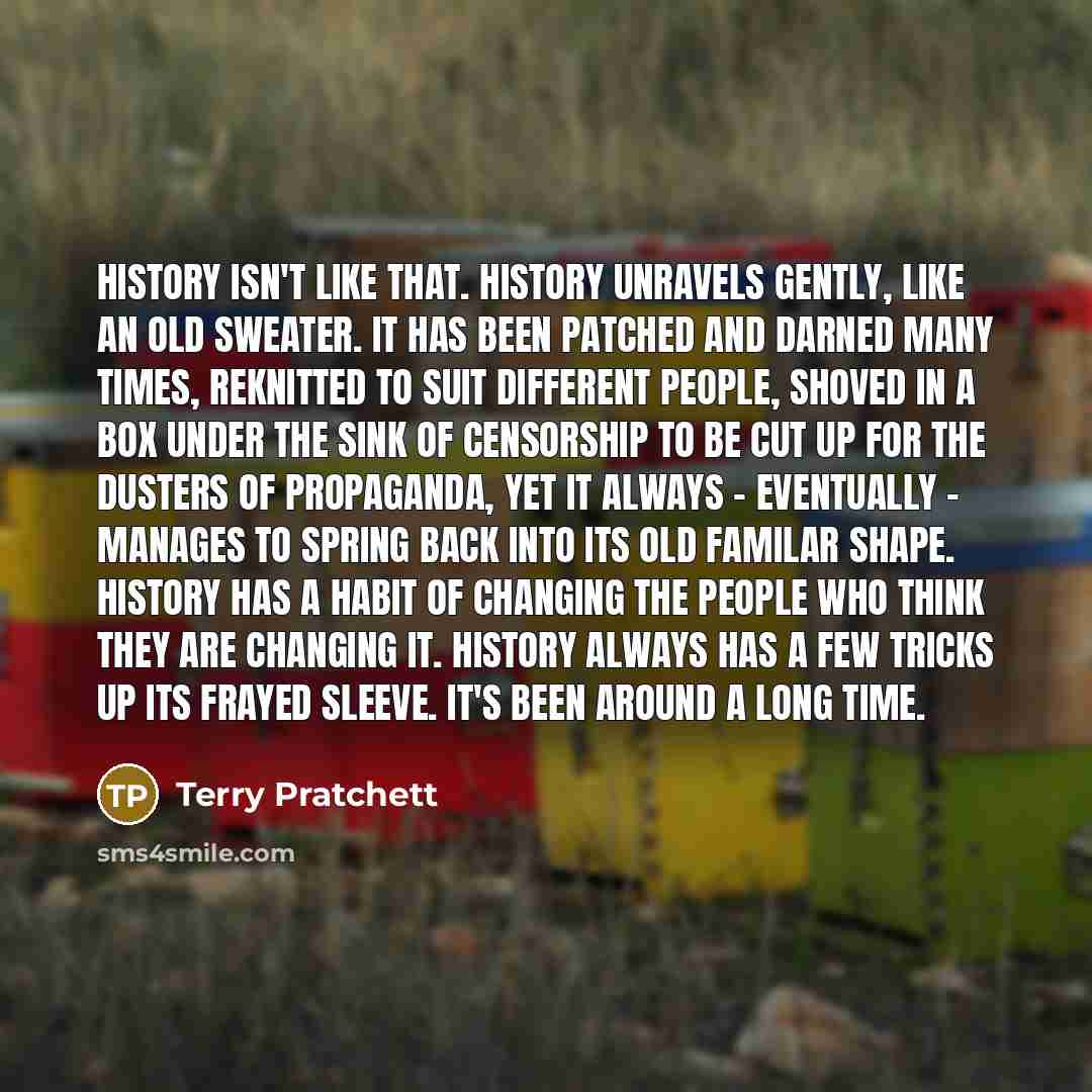 “History isn't like that. History unravels gently, like an old sweater. It has been patched and darned many times, reknitted to suit different people, shoved in a box under the sink of censorship to be cut up for the dusters of propaganda, yet it always - eventually - manages to spring back into…” quote by Terry Pratchett