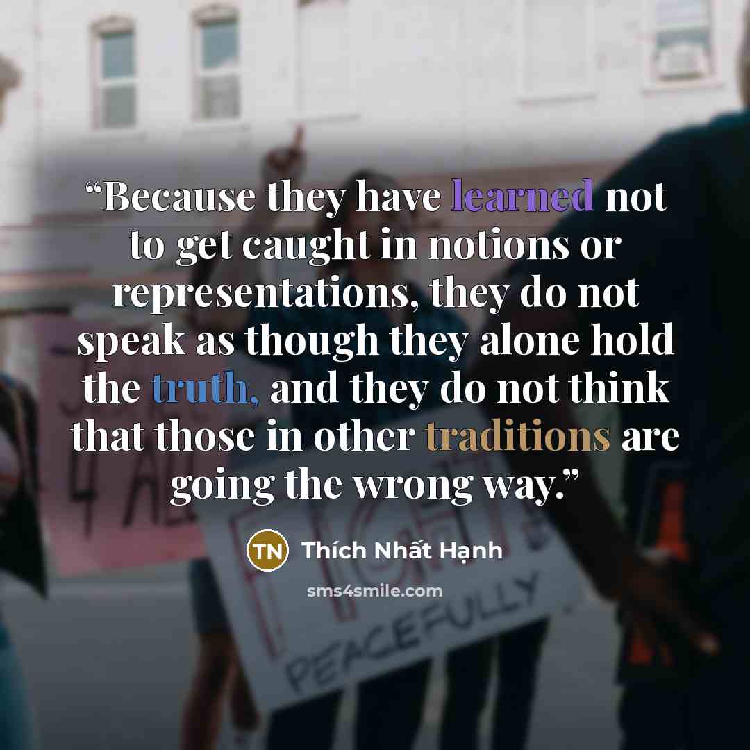 “Because they have learned not to get caught in notions or representations, they do not speak as though they alone hold the truth, and they do not think that those in other traditions are going the wrong way.” quote by Thích Nhất Hạnh