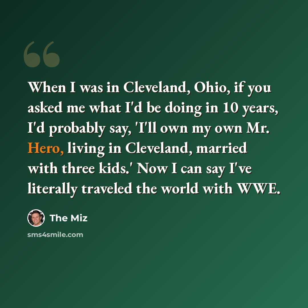 “When I was in Cleveland, Ohio, if you asked me what I'd be doing in 10 years, I'd probably say, 'I'll own my own Mr. Hero, living in Cleveland, married with three kids.' Now I can say I've literally traveled the world with WWE.” quote by The Miz