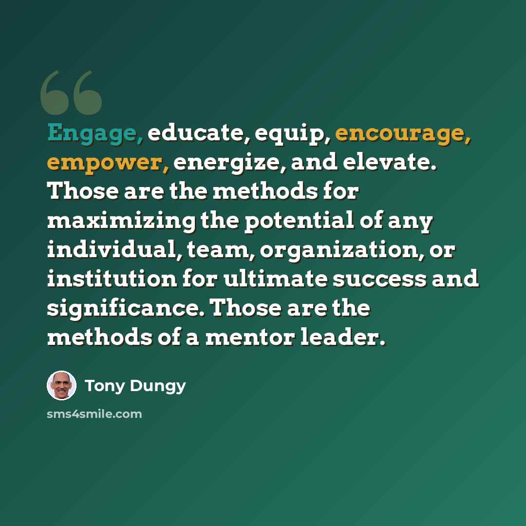 “Engage, educate, equip, encourage, empower, energize, and elevate. Those are the methods for maximizing the potential of any individual, team, organization, or institution for ultimate success and significance. Those are the methods of a mentor leader.” quote by Tony Dungy