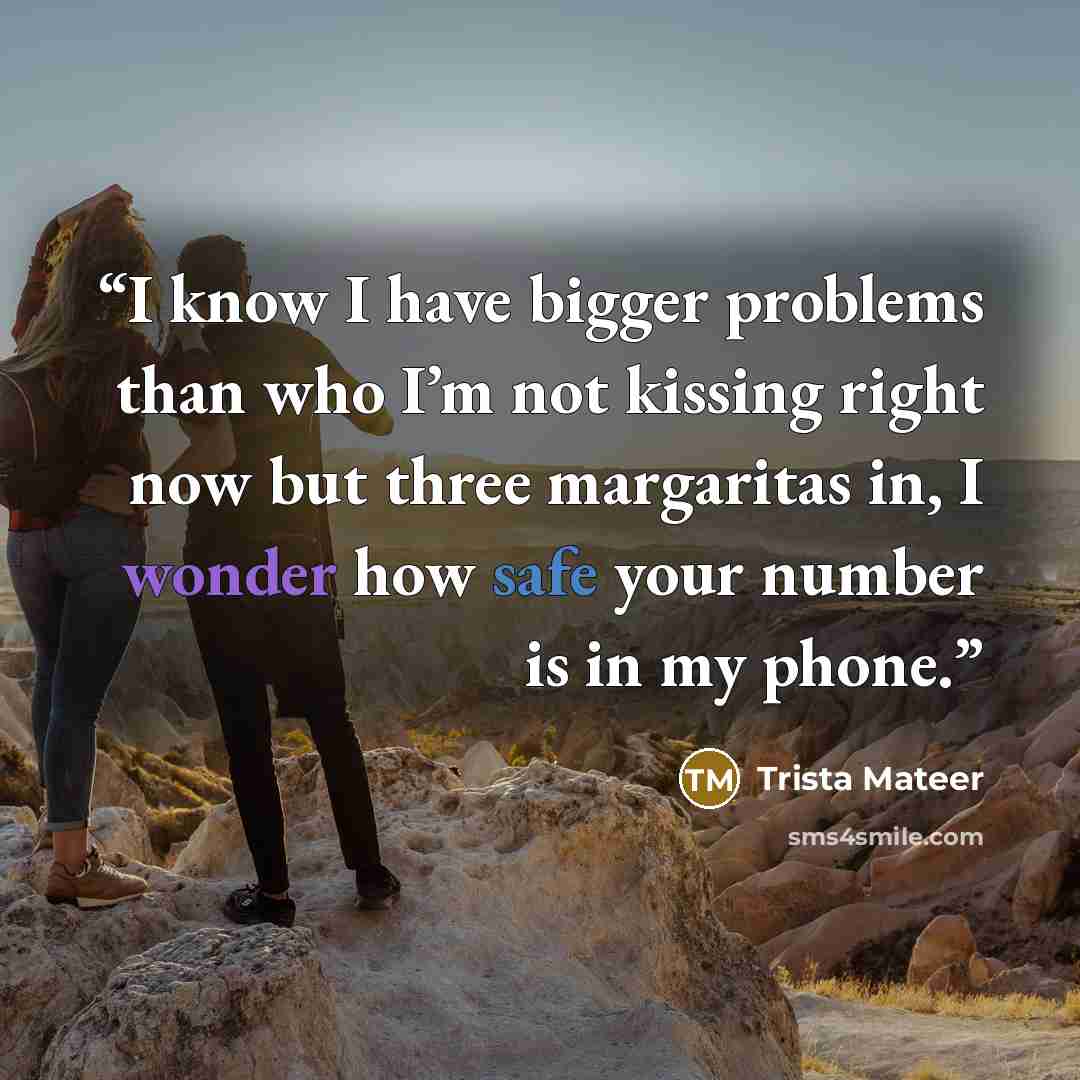 “I know I have bigger problems than who I’m not kissing right now but three margaritas in, I wonder how safe your number is in my phone.” quote by Trista Mateer