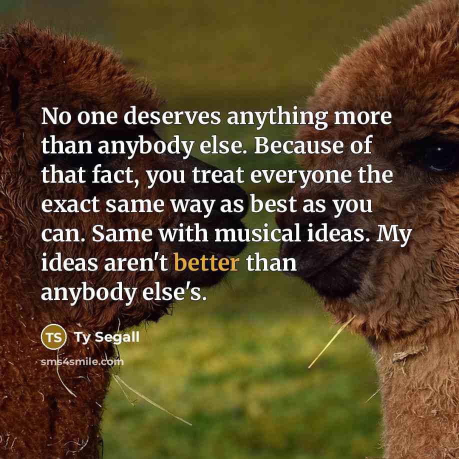 “No one deserves anything more than anybody else. Because of that fact, you treat everyone the exact same way as best as you can. Same with musical ideas. My ideas aren't better than anybody else's.” quote by Ty Segall