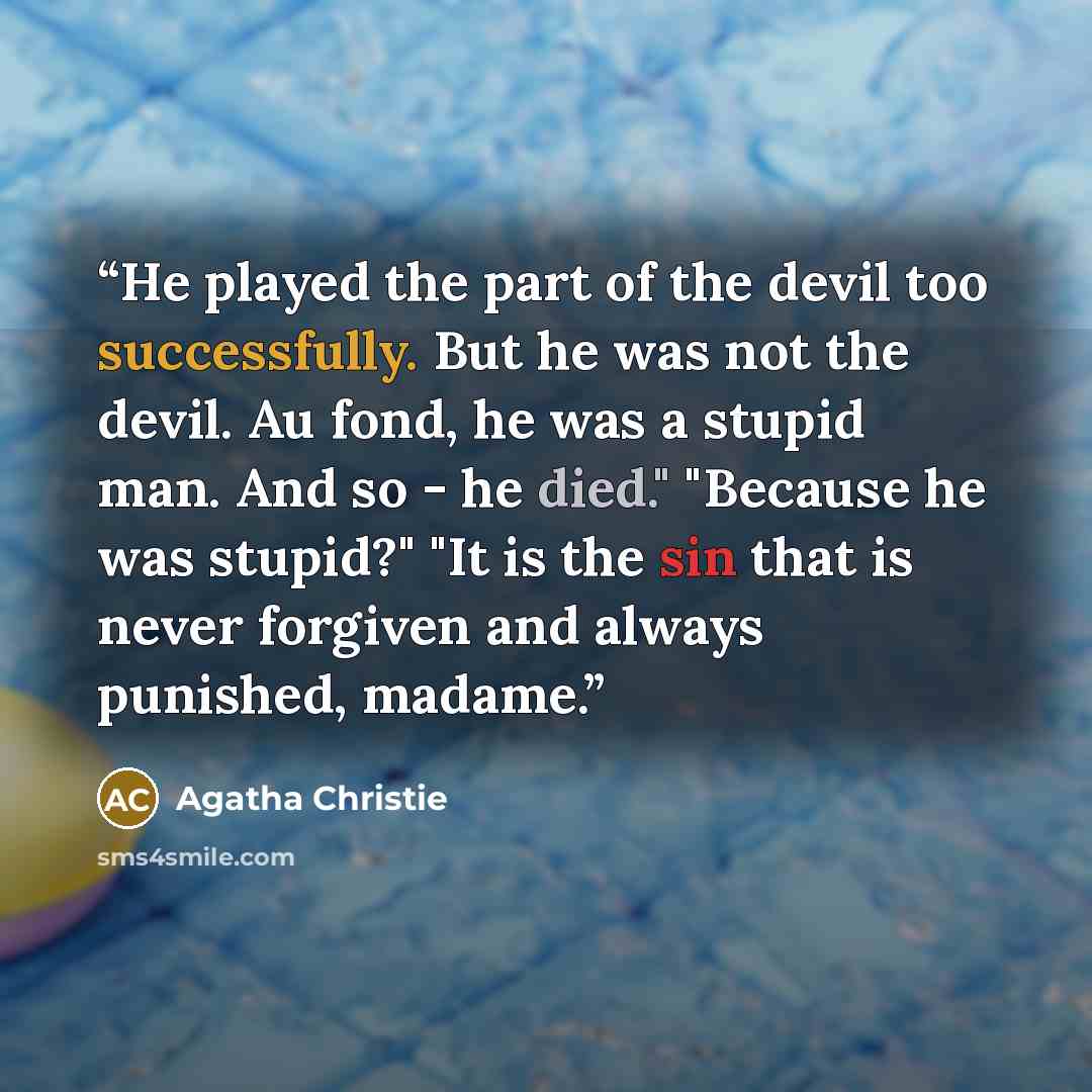 “He played the part of the devil too successfully. But he was not the devil. Au fond, he was a stupid man. And so - he died." "Because he was stupid?" "It is the sin that is never forgiven and always punished, madame.” quote by Agatha Christie
