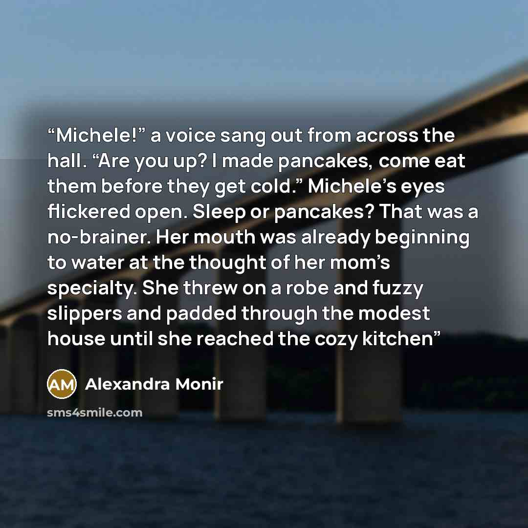 “Michele!” a voice sang out from across the hall. “Are you up? I made pancakes, come eat them before they get cold.” Michele’s eyes flickered open. Sleep or pancakes? That was a no-brainer. Her mouth was already beginning to water at the thought of her mom’s specialty. She threw on a robe and fuzzy…” quote by Alexandra Monir