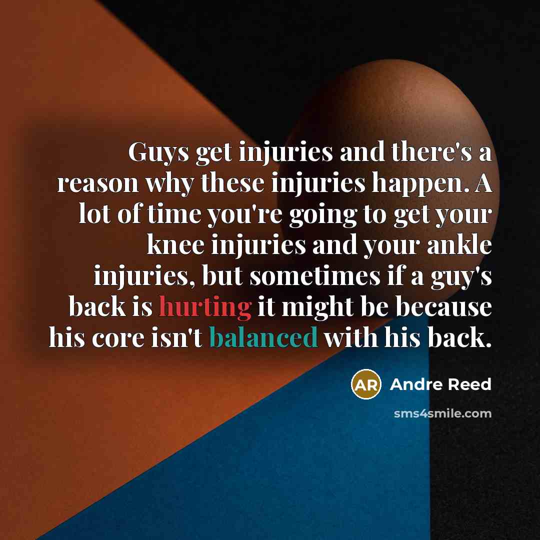 “Guys get injuries and there's a reason why these injuries happen. A lot of time you're going to get your knee injuries and your ankle injuries, but sometimes if a guy's back is hurting it might be because his core isn't balanced with his back.” quote by Andre Reed