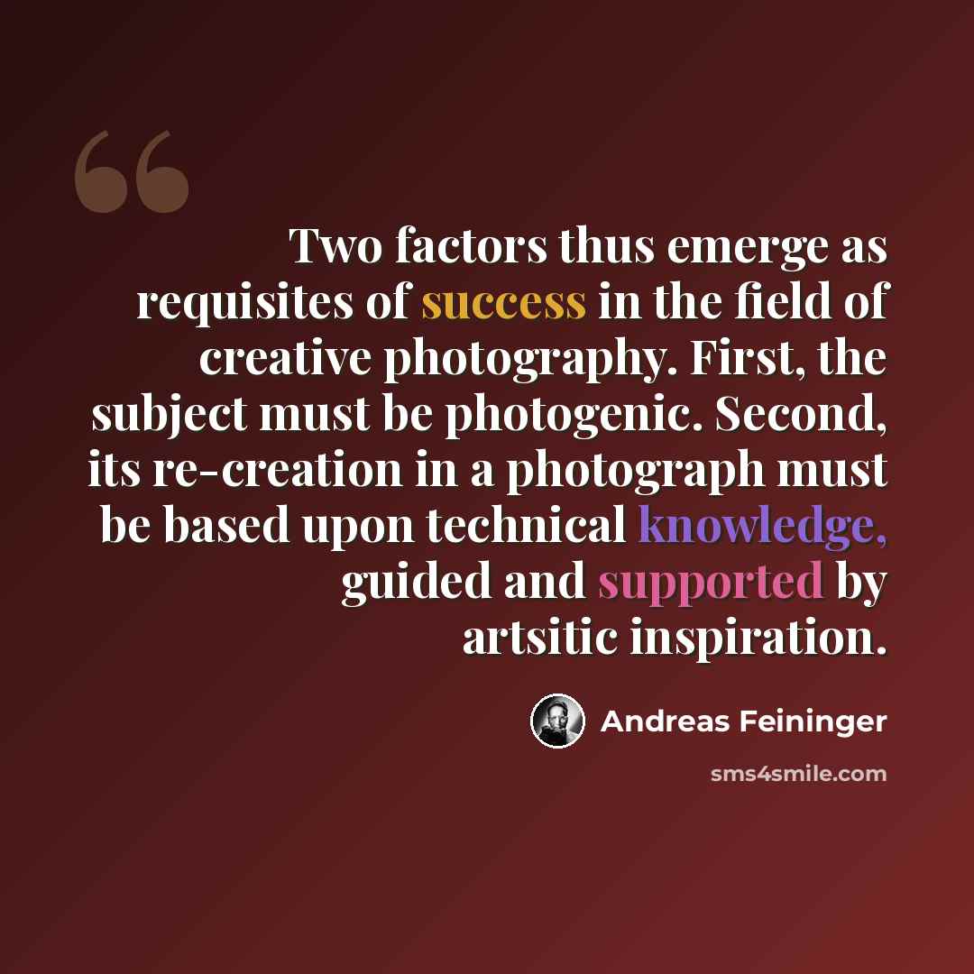 “Two factors thus emerge as requisites of success in the field of creative photography. First, the subject must be photogenic. Second, its re-creation in a photograph must be based upon technical knowledge, guided and supported by artsitic inspiration.” quote by Andreas Feininger