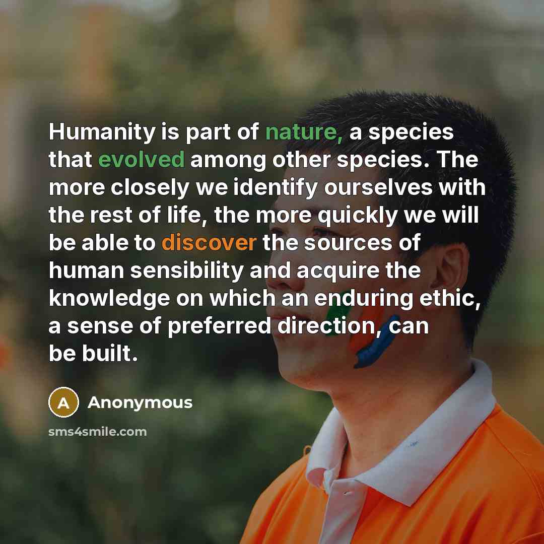 “Humanity is part of nature, a species that evolved among other species. The more closely we identify ourselves with the rest of life, the more quickly we will be able to discover the sources of human sensibility and acquire the knowledge on which an enduring ethic, a sense of preferred direction…” quote by Anonymous
