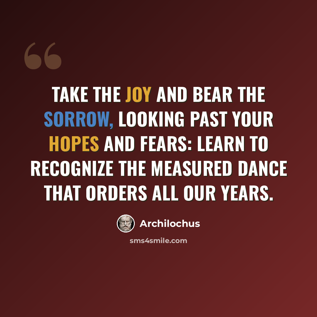 “Take the joy and bear the sorrow, looking past your hopes and fears: learn to recognize the measured dance that orders all our years.” quote by Archilochus