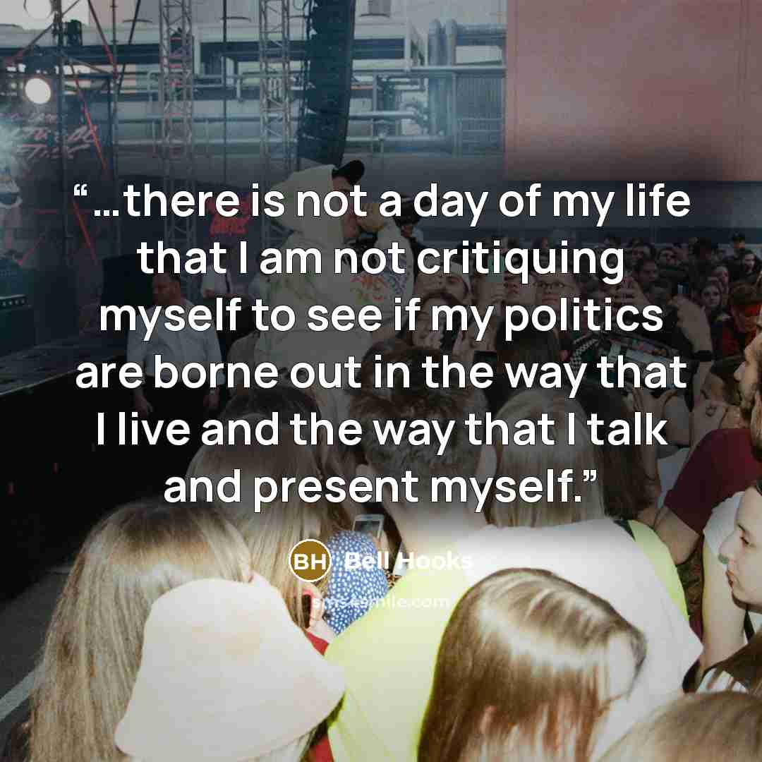 “…there is not a day of my life that I am not critiquing myself to see if my politics are borne out in the way that I live and the way that I talk and present myself.” quote by bell hooks