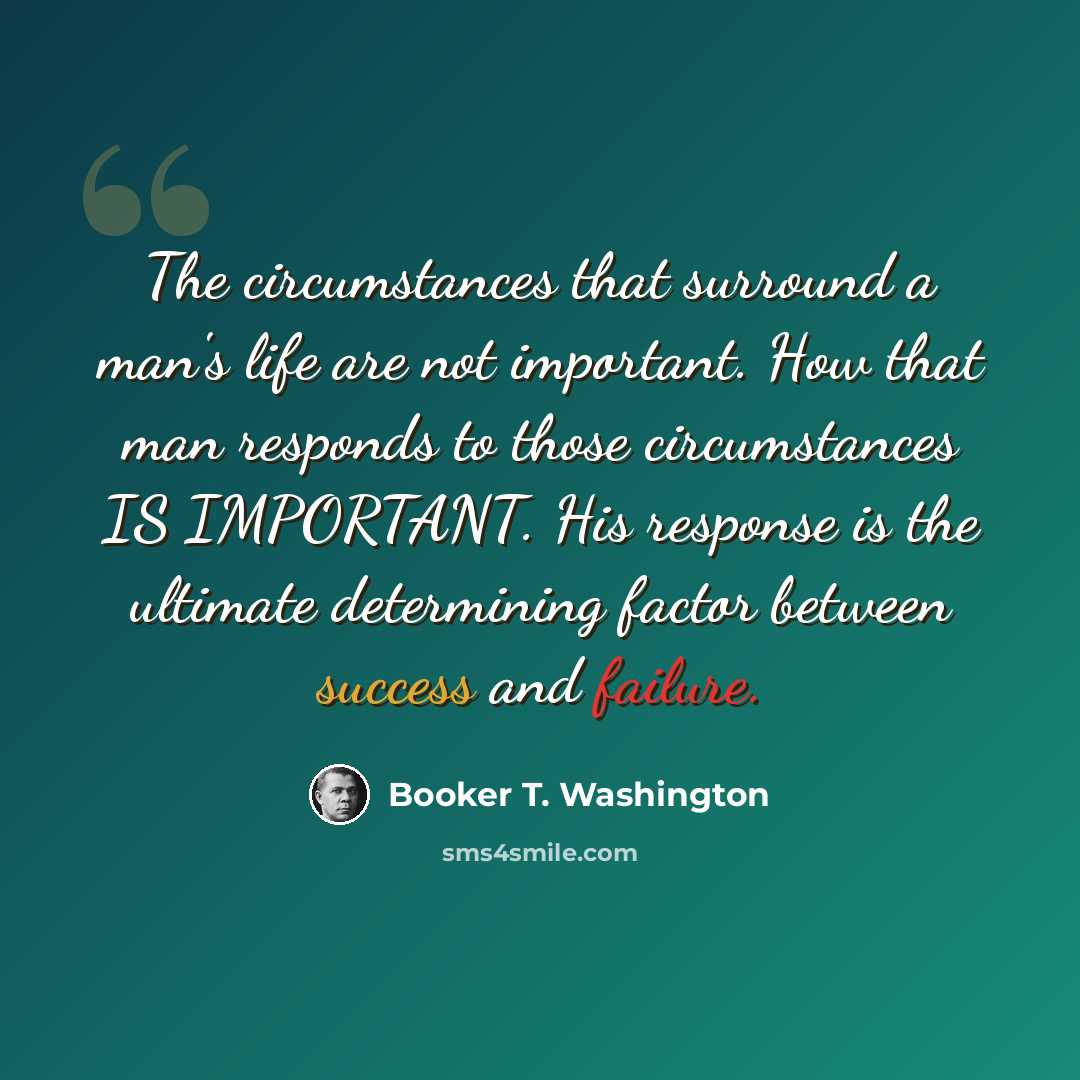 “The circumstances that surround a man's life are not important. How that man responds to those circumstances IS IMPORTANT. His response is the ultimate determining factor between success and failure.” quote by Booker T. Washington