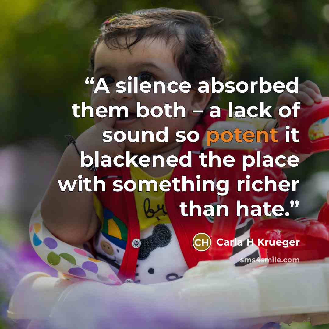 “A silence absorbed them both – a lack of sound so potent it blackened the place with something richer than hate.” quote by Carla H Krueger