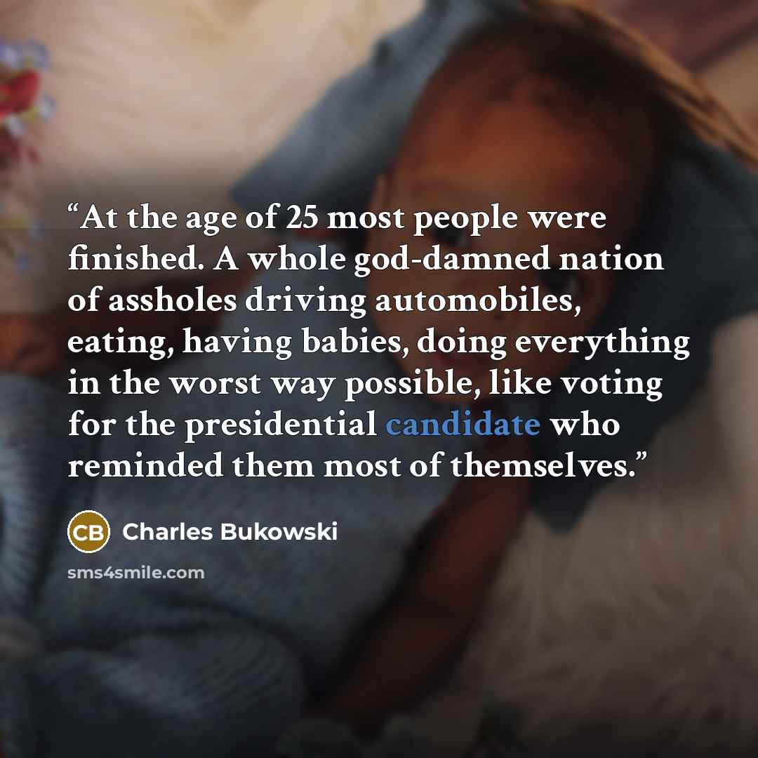 “At the age of 25 most people were finished. A whole god-damned nation of assholes driving automobiles, eating, having babies, doing everything in the worst way possible, like voting for the presidential candidate who reminded them most of themselves.” quote by Charles Bukowski