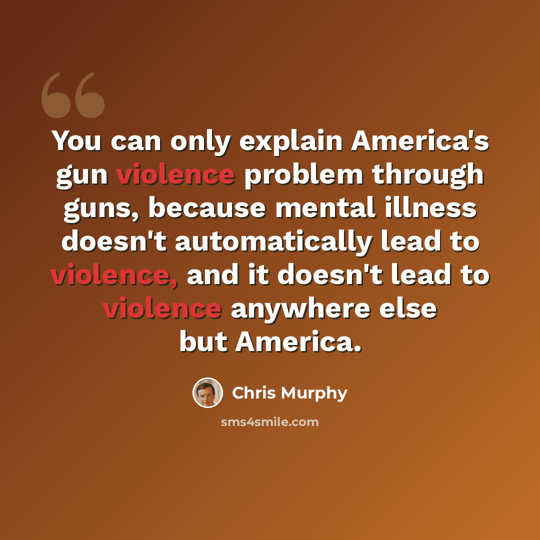 “You can only explain America's gun violence problem through guns, because mental illness doesn't automatically lead to violence, and it doesn't lead to violence anywhere else but America.” quote by Chris Murphy
