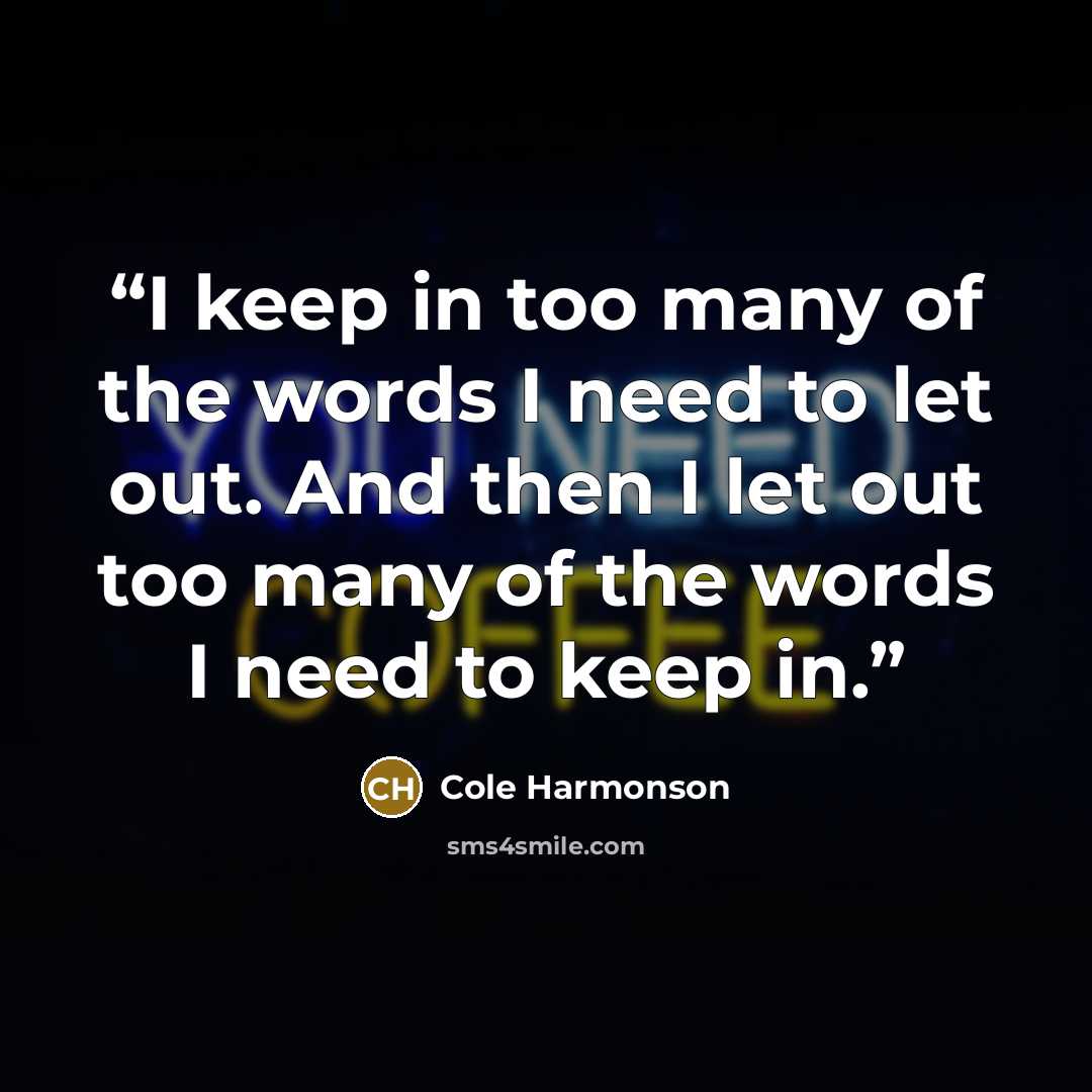 “I keep in too many of the words I need to let out. And then I let out too many of the words I need to keep in.” quote by Cole Harmonson