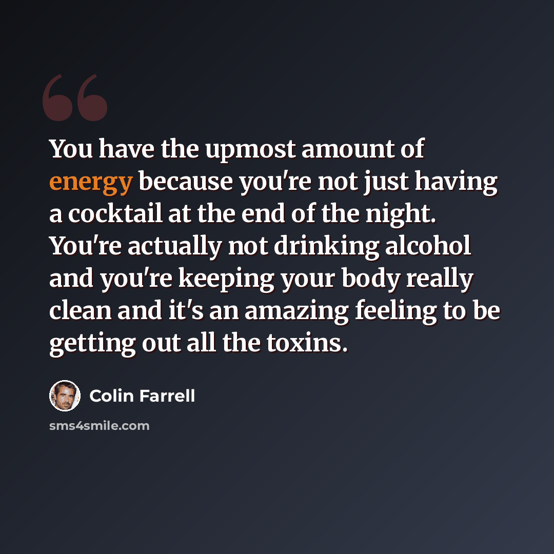 “You have the upmost amount of energy because you're not just having a cocktail at the end of the night. You're actually not drinking alcohol and you're keeping your body really clean and it's an amazing feeling to be getting out all the toxins.” quote by Colin Farrell