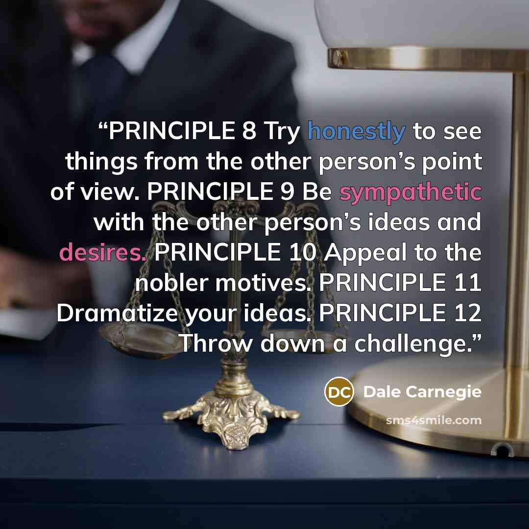 “PRINCIPLE 8 Try honestly to see things from the other person’s point of view. PRINCIPLE 9 Be sympathetic with the other person’s ideas and desires. PRINCIPLE 10 Appeal to the nobler motives. PRINCIPLE 11 Dramatize your ideas. PRINCIPLE 12 Throw down a challenge.” quote by Dale Carnegie