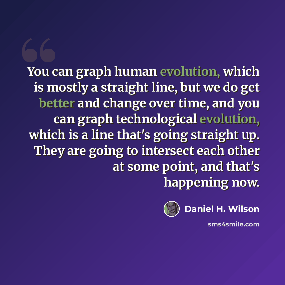“You can graph human evolution, which is mostly a straight line, but we do get better and change over time, and you can graph technological evolution, which is a line that's going straight up. They are going to intersect each other at some point, and that's happening now.” quote by Daniel H. Wilson