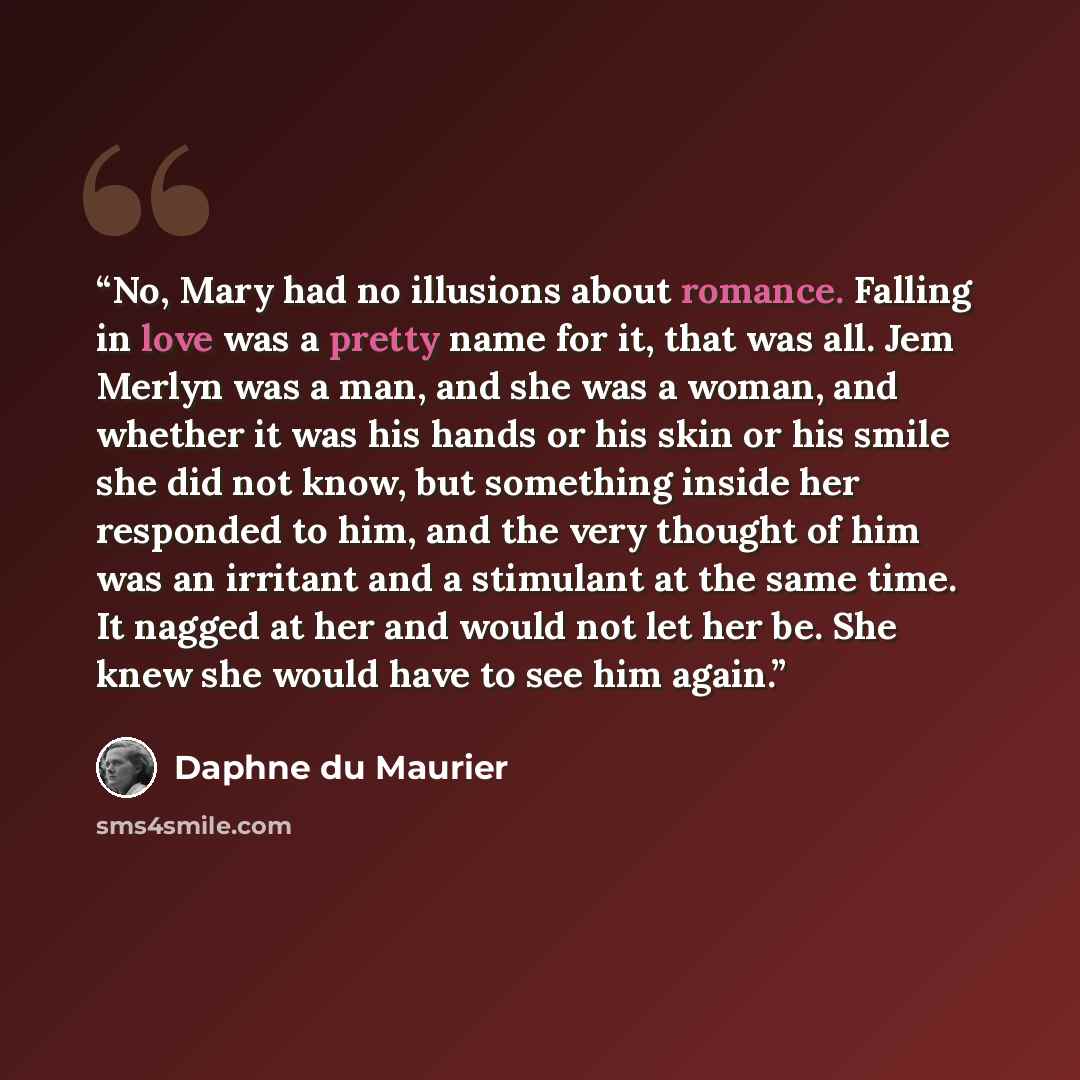 “No, Mary had no illusions about romance. Falling in love was a pretty name for it, that was all. Jem Merlyn was a man, and she was a woman, and whether it was his hands or his skin or his smile she did not know, but something inside her responded to him, and the very thought of him was an irritant…” quote by Daphne du Maurier