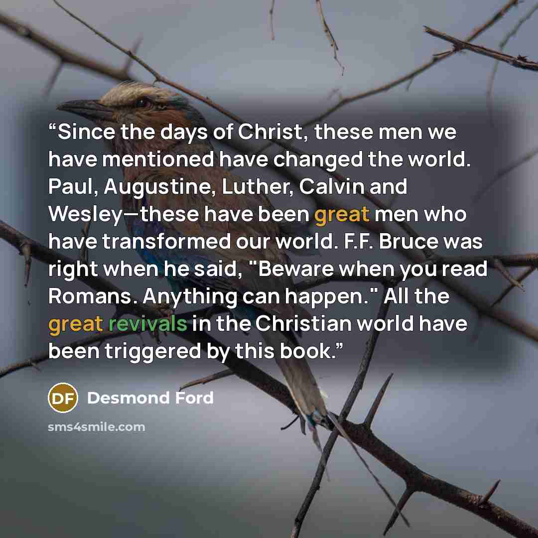 “Since the days of Christ, these men we have mentioned have changed the world. Paul, Augustine, Luther, Calvin and Wesley—these have been great men who have transformed our world. F.F. Bruce was right when he said, "Beware when you read Romans. Anything can happen." All the great revivals in the…” quote by Desmond Ford