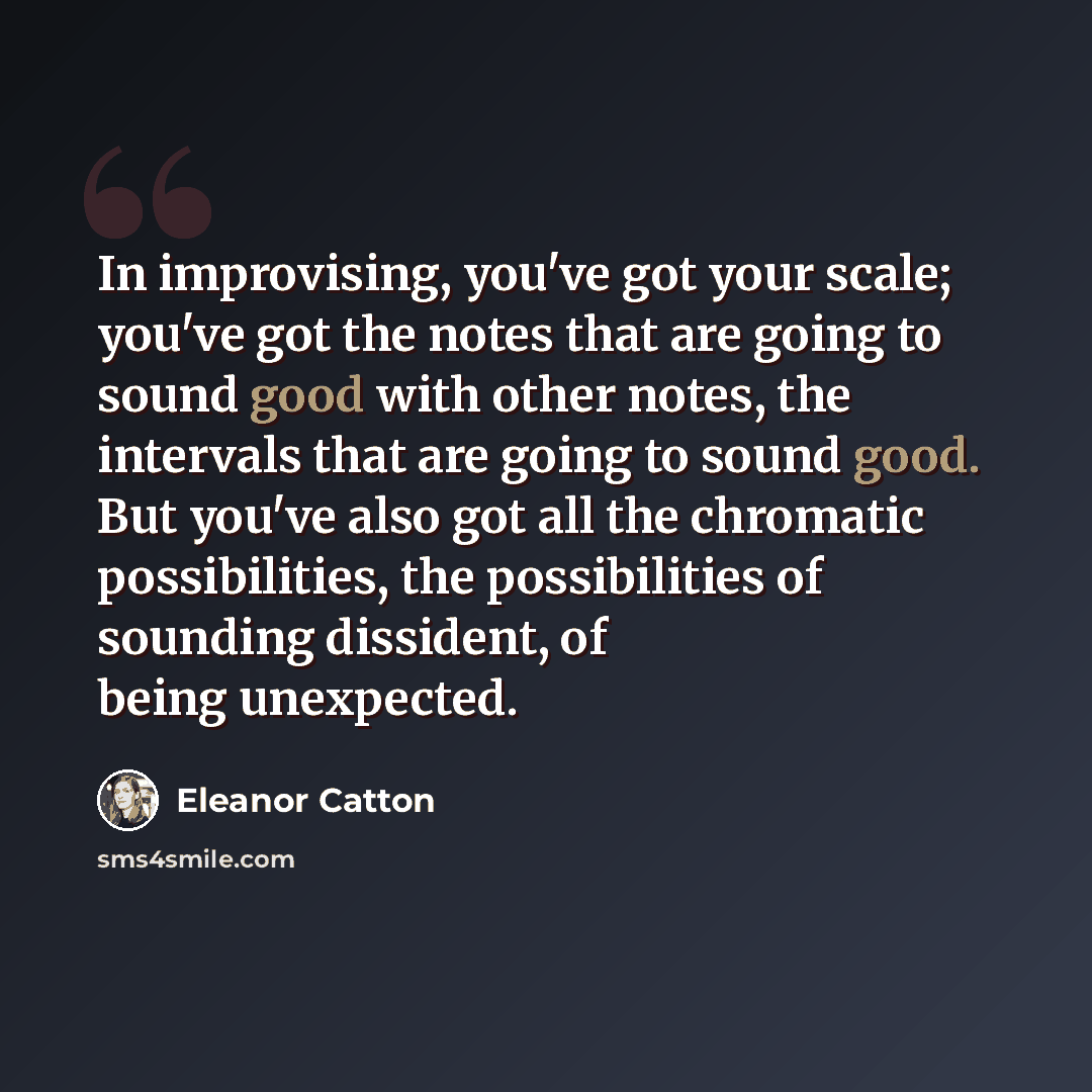 “In improvising, you've got your scale; you've got the notes that are going to sound good with other notes, the intervals that are going to sound good. But you've also got all the chromatic possibilities, the possibilities of sounding dissident, of being unexpected.” quote by Eleanor Catton