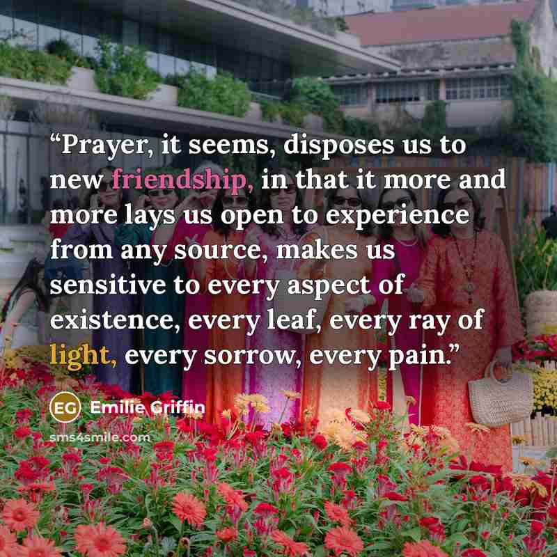 “Prayer, it seems, disposes us to new friendship, in that it more and more lays us open to experience from any source, makes us sensitive to every aspect of existence, every leaf, every ray of light, every sorrow, every pain.” quote by Emilie Griffin