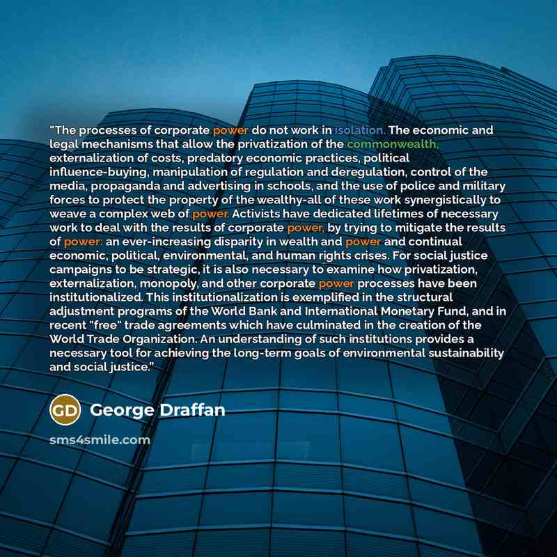 “The processes of corporate power do not work in isolation. The economic and legal mechanisms that allow the privatization of the commonwealth, externalization of costs, predatory economic practices, political influence-buying, manipulation of regulation and deregulation, control of the media…” quote by George Draffan