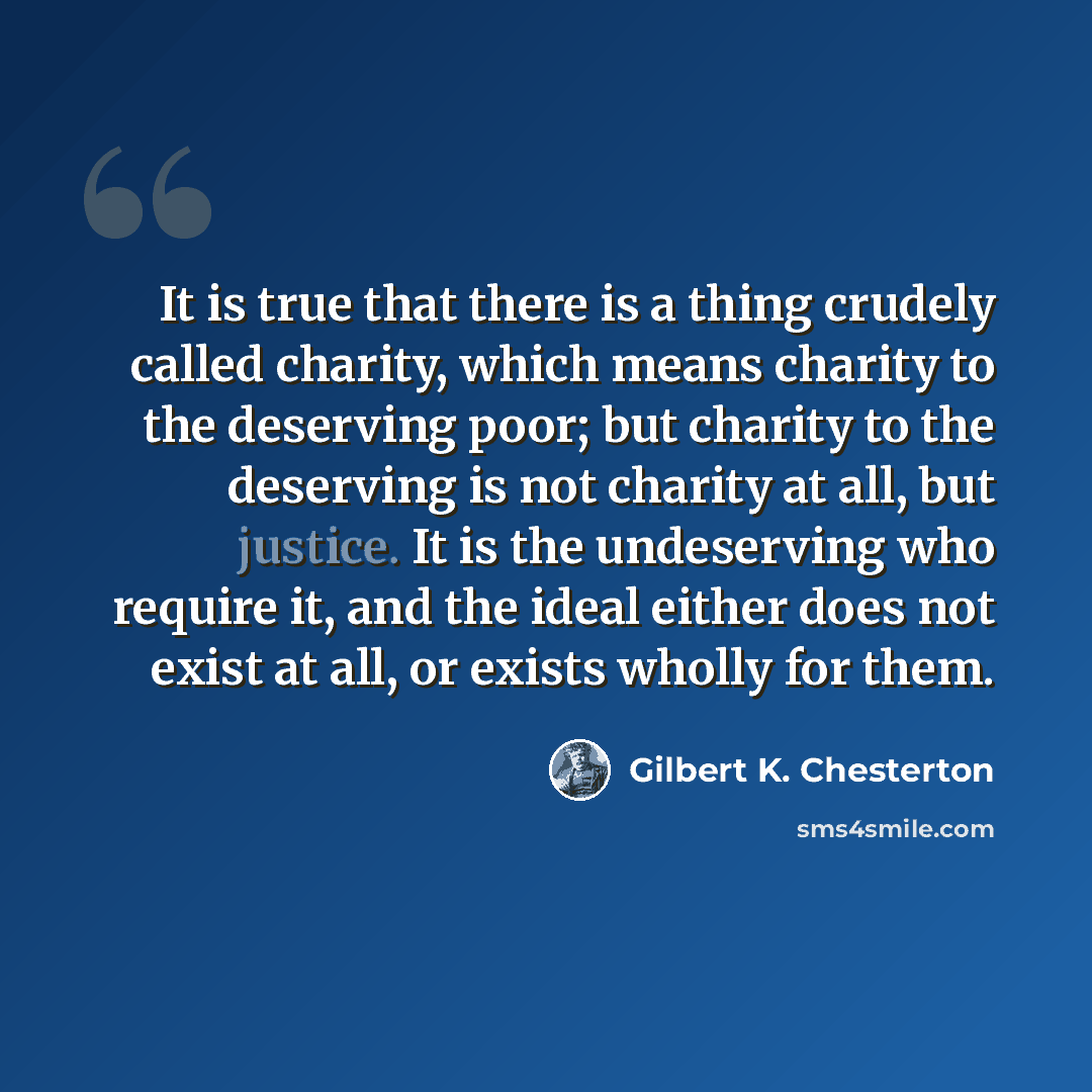“It is true that there is a thing crudely called charity, which means charity to the deserving poor; but charity to the deserving is not charity at all, but justice. It is the undeserving who require it, and the ideal either does not exist at all, or exists wholly for them.” quote by Gilbert K. Chesterton