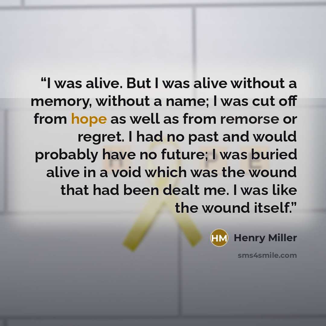 “I was alive. But I was alive without a memory, without a name; I was cut off from hope as well as from remorse or regret. I had no past and would probably have no future; I was buried alive in a void which was the wound that had been dealt me. I was like the wound itself.” quote by Henry Miller