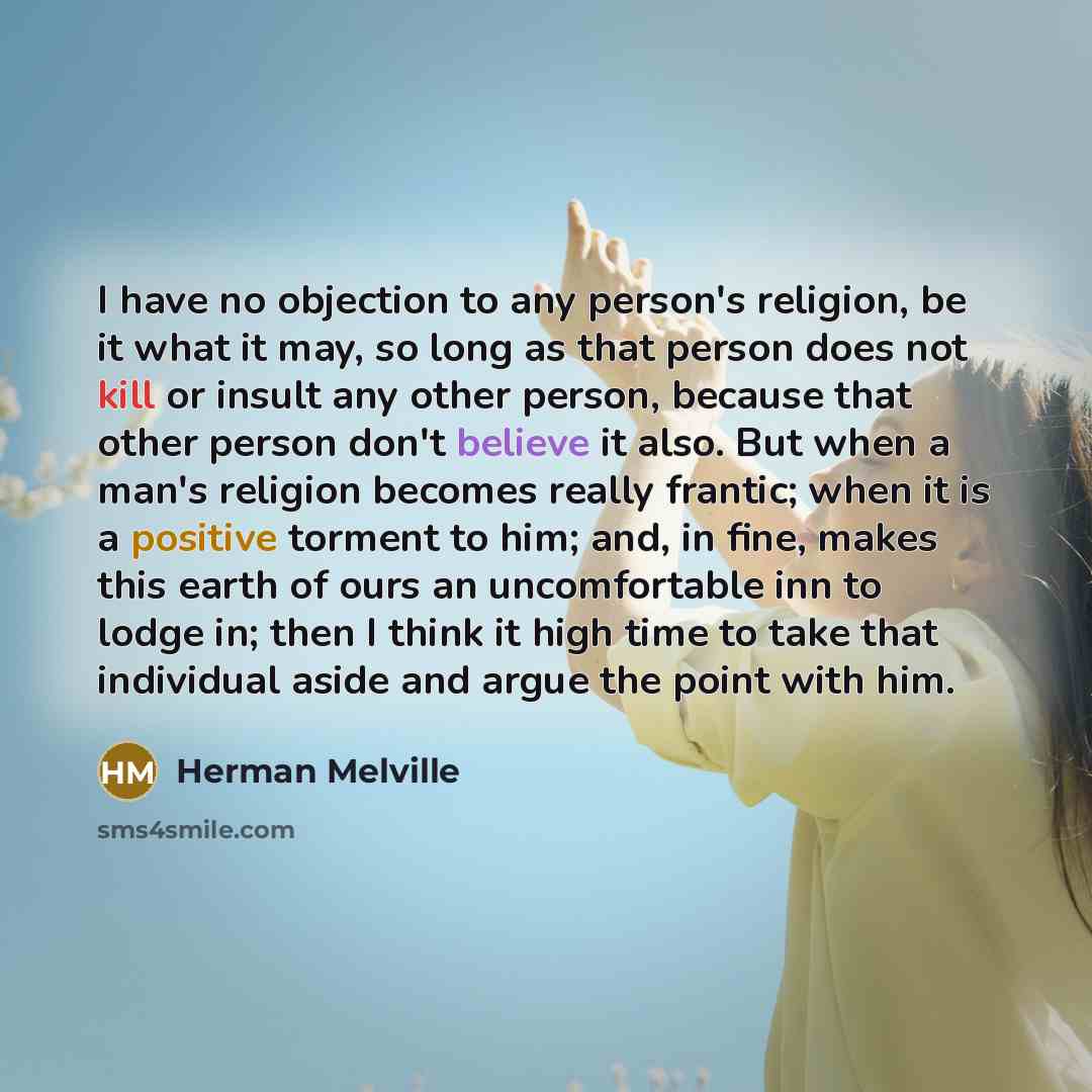 “I have no objection to any person's religion, be it what it may, so long as that person does not kill or insult any other person, because that other person don't believe it also. But when a man's religion becomes really frantic; when it is a positive torment to him; and, in fine, makes this earth…” quote by Herman Melville