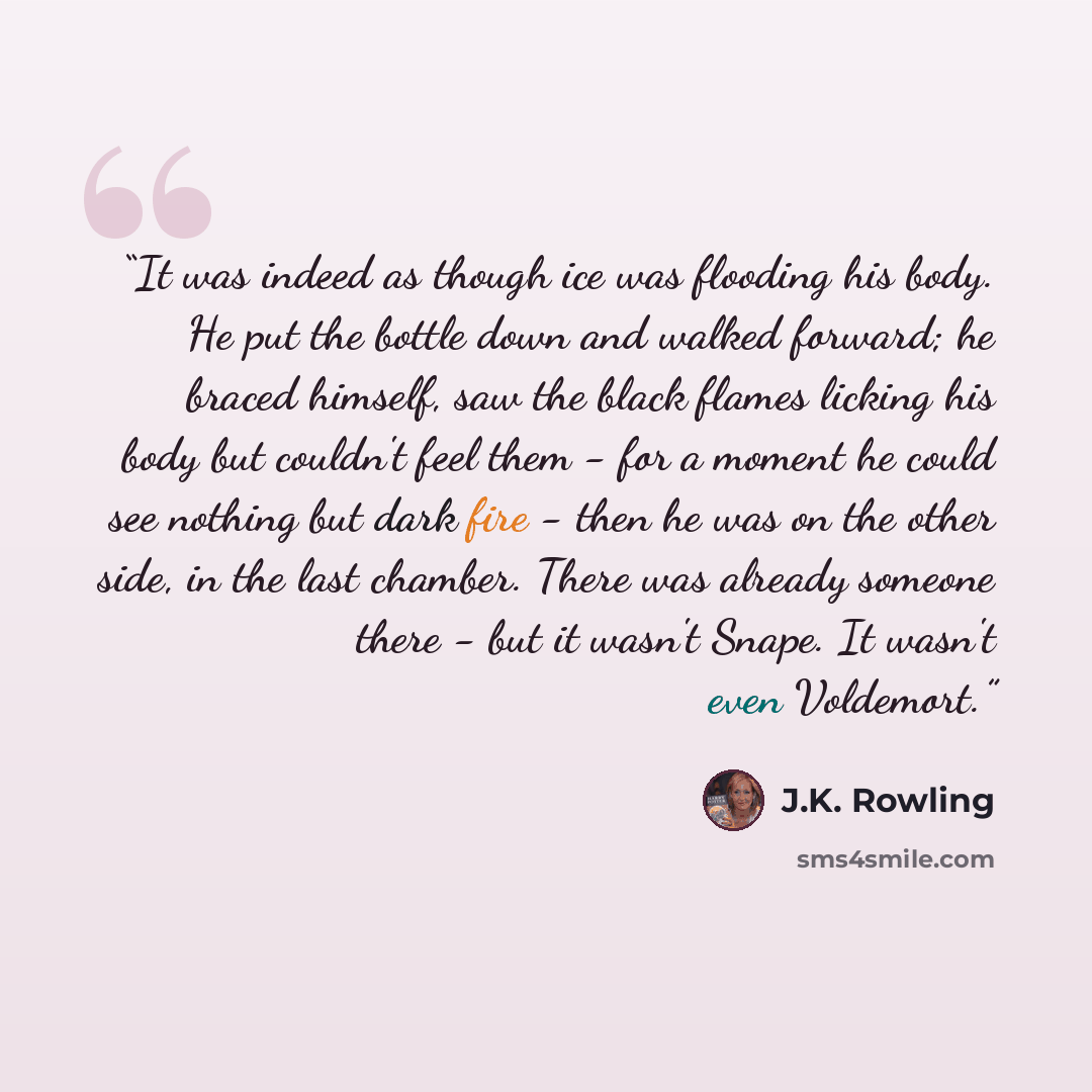 “It was indeed as though ice was flooding his body. He put the bottle down and walked forward; he braced himself, saw the black flames licking his body but couldn't feel them - for a moment he could see nothing but dark fire - then he was on the other side, in the last chamber. There was already…” quote by J.K. Rowling
