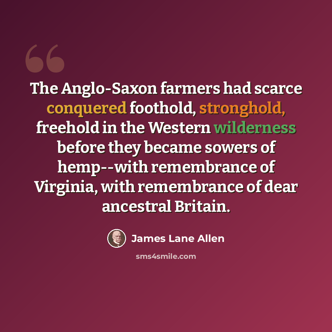 “The Anglo-Saxon farmers had scarce conquered foothold, stronghold, freehold in the Western wilderness before they became sowers of hemp--with remembrance of Virginia, with remembrance of dear ancestral Britain.” quote by James Lane Allen