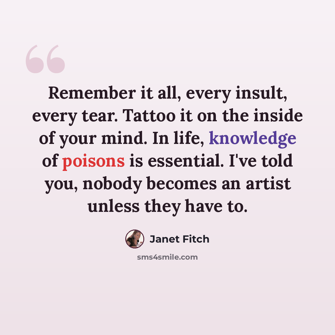 “Remember it all, every insult, every tear. Tattoo it on the inside of your mind. In life, knowledge of poisons is essential. I've told you, nobody becomes an artist unless they have to.” quote by Janet Fitch