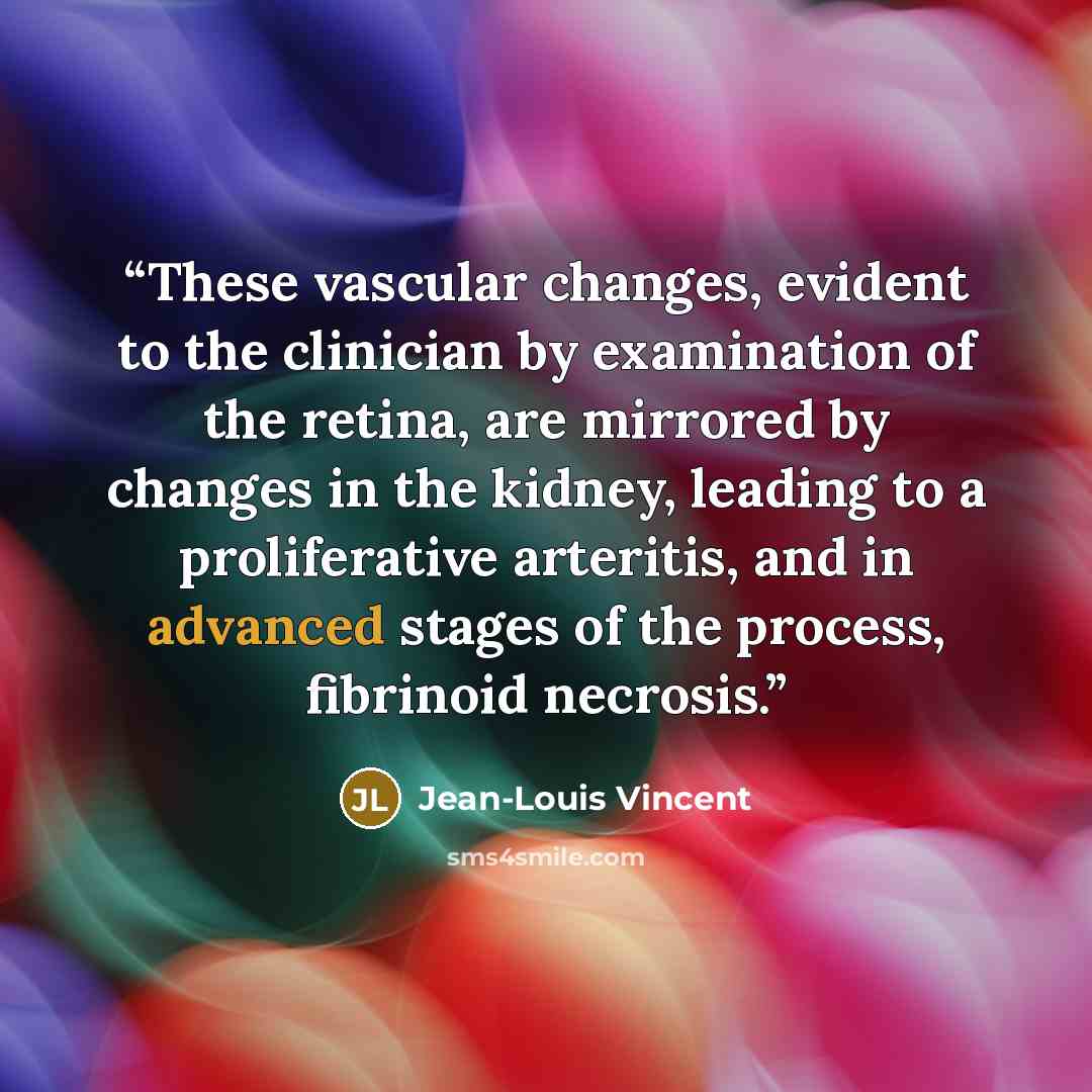 “These vascular changes, evident to the clinician by examination of the retina, are mirrored by changes in the kidney, leading to a proliferative arteritis, and in advanced stages of the process, fibrinoid necrosis.” quote by Jean-Louis Vincent