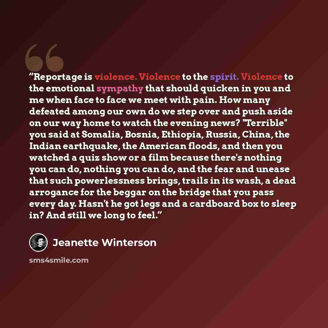 “Reportage is violence. Violence to the spirit. Violence to the emotional sympathy that should quicken in you and me when face to face we meet with pain. How many defeated among our own do we step over and push aside on our way home to watch the evening news? "Terrible" you said at Somalia, Bosnia…” quote by Jeanette Winterson