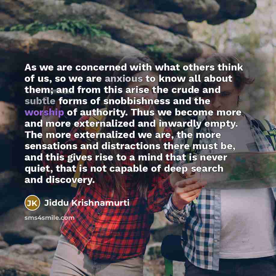 “As we are concerned with what others think of us, so we are anxious to know all about them; and from this arise the crude and subtle forms of snobbishness and the worship of authority. Thus we become more and more externalized and inwardly empty. The more externalized we are, the more sensations…” quote by Jiddu Krishnamurti