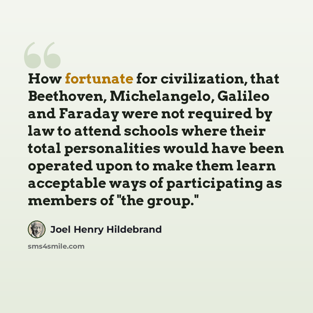 “How fortunate for civilization, that Beethoven, Michelangelo, Galileo and Faraday were not required by law to attend schools where their total personalities would have been operated upon to make them learn acceptable ways of participating as members of "the group."” quote by Joel Henry Hildebrand