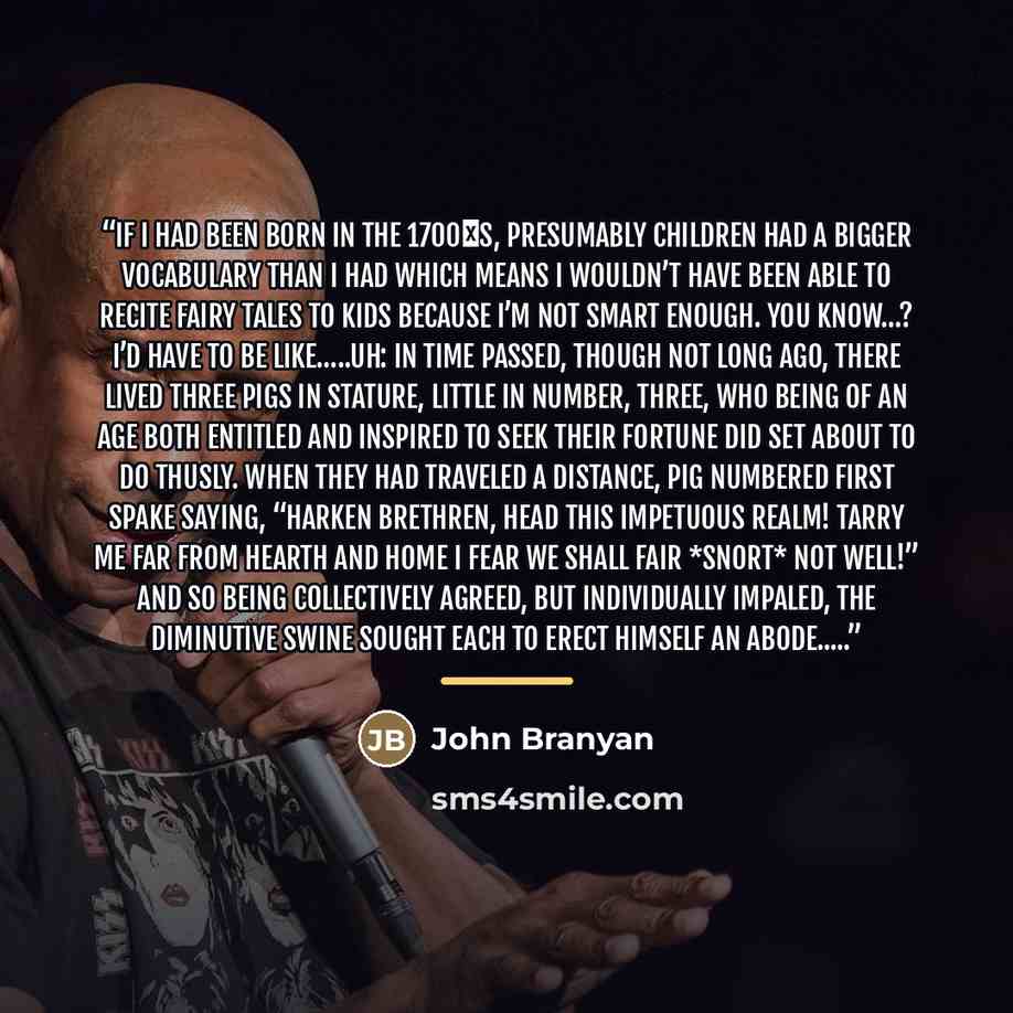 “If I had been born in the 1700′s, presumably children had a bigger vocabulary than I had which means I wouldn’t have been able to recite fairy tales to kids because I’m not smart enough. You know…? I’d have to be like…..uh: In time passed, though not long ago, there lived three pigs in stature…” quote by John Branyan