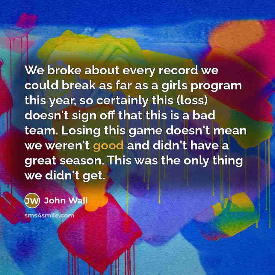 “We broke about every record we could break as far as a girls program this year, so certainly this (loss) doesn't sign off that this is a bad team. Losing this game doesn't mean we weren't good and didn't have a great season. This was the only thing we didn't get.” quote by John Wall